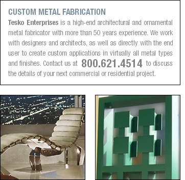 CUSTOM METAL FABRICATION Tesko Enterprises is a high-end architectural and ornamental metal fabricator with more than 50 years experience. We work with designers and architects, as well as directly with the end user to create custom applications in virtually all metal types and finishes. Contact us at  800.621.4514 to discuss the details of your next commercial or residential project.
