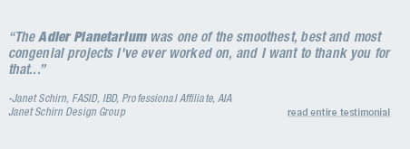 “The Adler Planetarium was one of the smoothest, best and most congenial projects I've ever worked on, and I want to thank you for that...”  -Janet Schirn, FASID, IBD, Professional Affiliate, AIA Janet Schirn Design Group  read entire testimonial