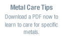 Metal Care Tips Download a PDF now to learn to care for a specific metal
